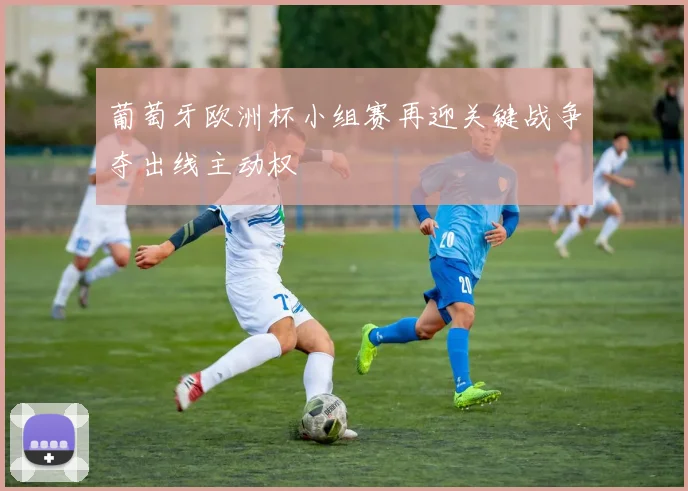 葡萄牙欧洲杯小组赛再迎关键战争夺出线主动权