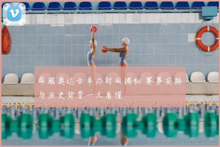 希腊奥运会举办时间揭秘 赛事安排与历史背景一文看懂