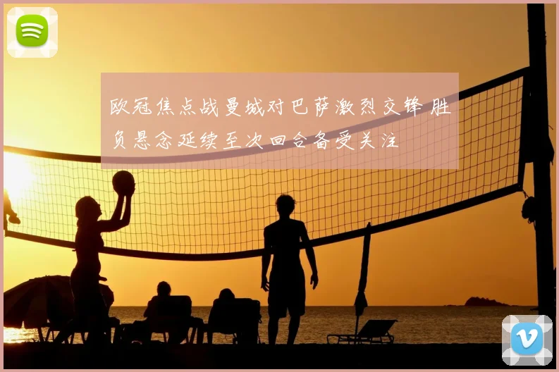 欧冠焦点战曼城对巴萨激烈交锋 胜负悬念延续至次回合备受关注