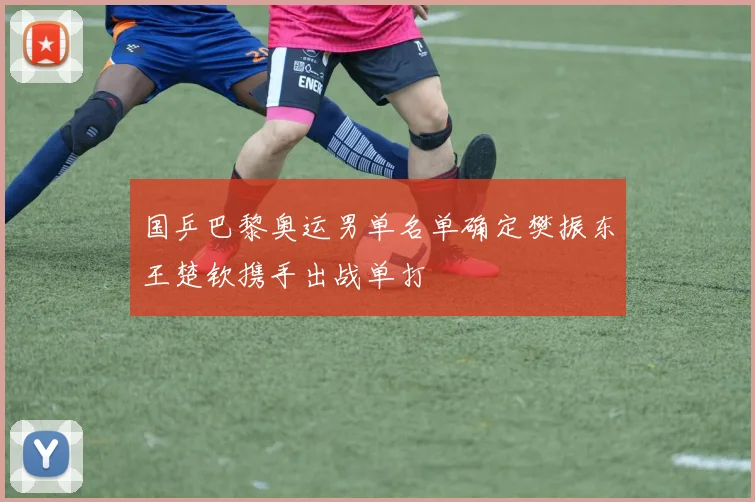 国乒巴黎奥运男单名单确定樊振东王楚钦携手出战单打