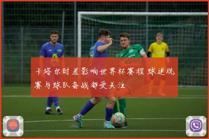 卡塔尔时差影响世界杯赛程 球迷观赛与球队备战都受关注