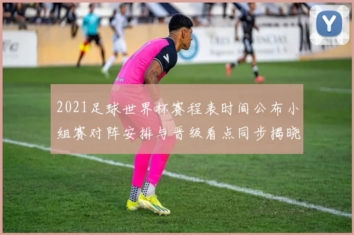 2021足球世界杯赛程表时间公布小组赛对阵安排与晋级看点同步揭晓
