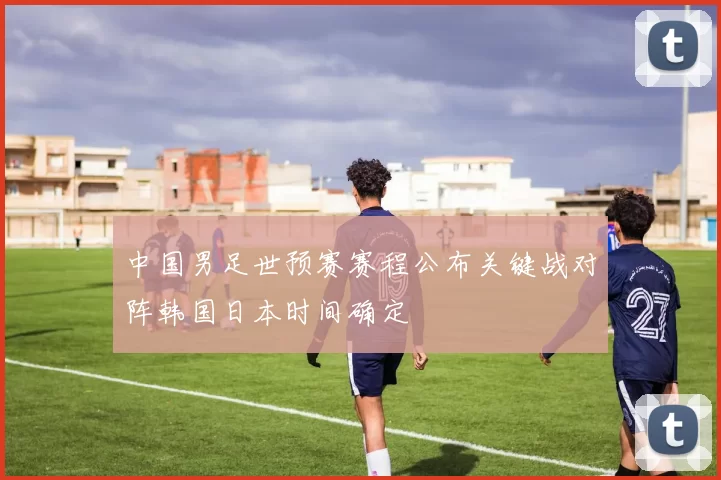 中国男足世预赛赛程公布关键战对阵韩国日本时间确定