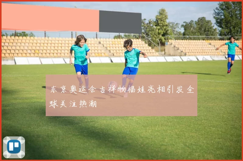 东京奥运会吉祥物福娃亮相引发全球关注热潮