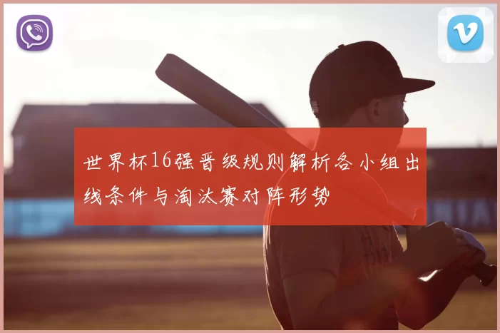 世界杯16强晋级规则解析各小组出线条件与淘汰赛对阵形势