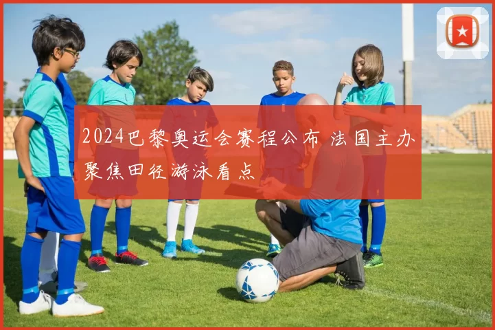 2024巴黎奥运会赛程公布 法国主办聚焦田径游泳看点