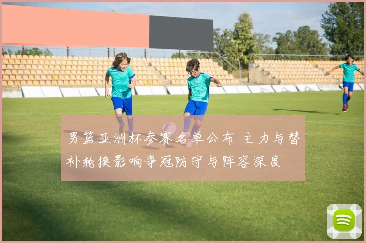 男篮亚洲杯参赛名单公布 主力与替补轮换影响争冠防守与阵容深度