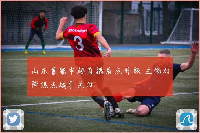 山东鲁能中超直播看点升级 主场对阵焦点战引关注