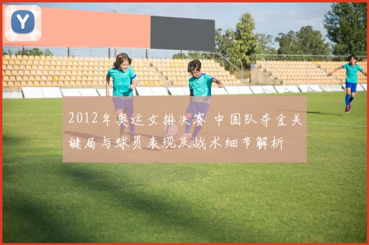 2012年奥运女排决赛 中国队夺金关键局与球员表现及战术细节解析