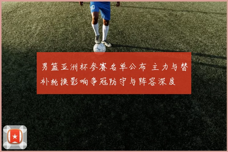 男篮亚洲杯参赛名单公布 主力与替补轮换影响争冠防守与阵容深度