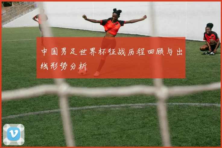 中国男足世界杯征战历程回顾与出线形势分析