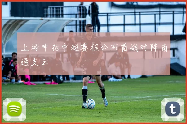 上海申花中超赛程公布首战对阵南通支云