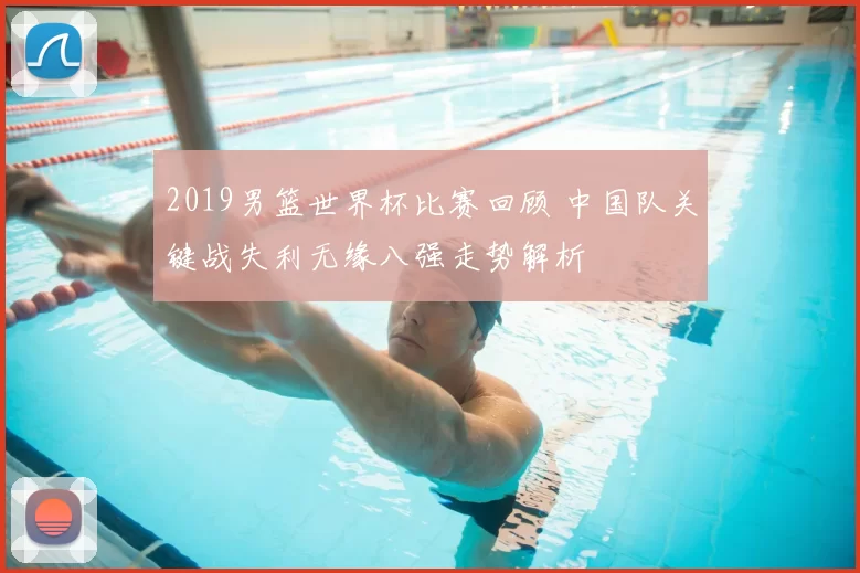 2019男篮世界杯比赛回顾 中国队关键战失利无缘八强走势解析