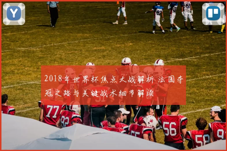 2018年世界杯焦点大战解析 法国夺冠之路与关键战术细节解读