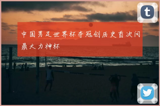 中国男足世界杯夺冠创历史首次问鼎大力神杯