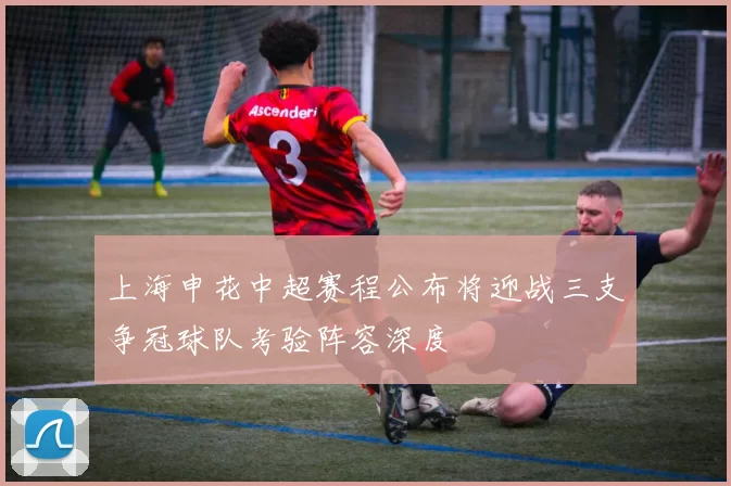 上海申花中超赛程公布将迎战三支争冠球队考验阵容深度