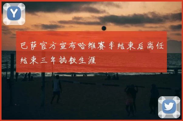 巴萨官方宣布哈维赛季结束后离任结束三年执教生涯
