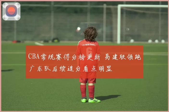CBA常规赛得分榜更新 易建联领跑广东队后续追分看点明显
