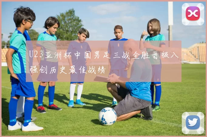 U23亚洲杯中国男足三战全胜晋级八强创历史最佳战绩