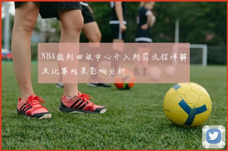 NBA裁判回放中心介入判罚流程详解及比赛结果影响分析