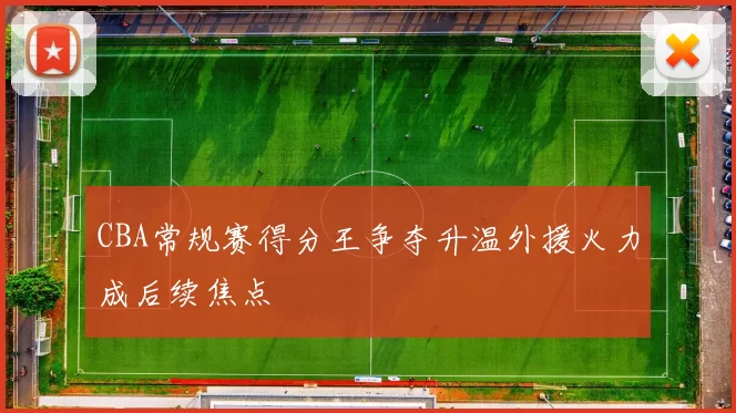 CBA常规赛得分王争夺升温外援火力成后续焦点