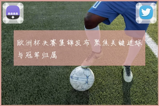 欧洲杯决赛集锦发布 聚焦关键进球与冠军归属