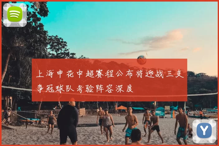 上海申花中超赛程公布将迎战三支争冠球队考验阵容深度