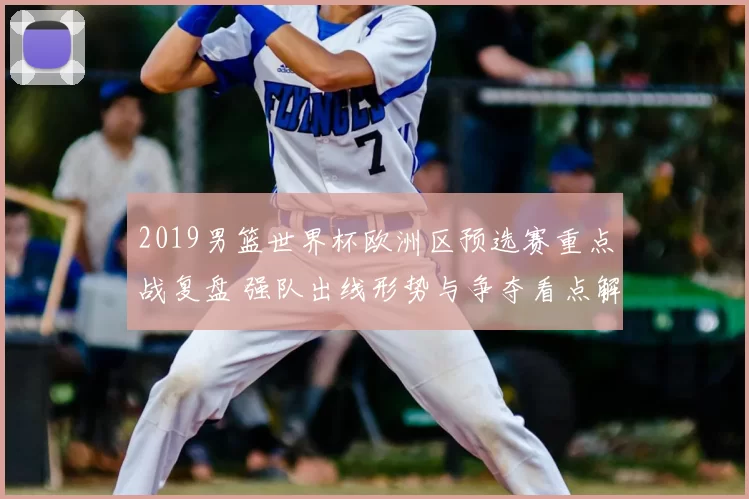 2019男篮世界杯欧洲区预选赛重点战复盘 强队出线形势与争夺看点解析