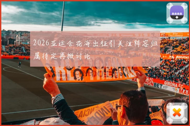 2026亚运会花海出征引关注阵容归属待定再掀讨论