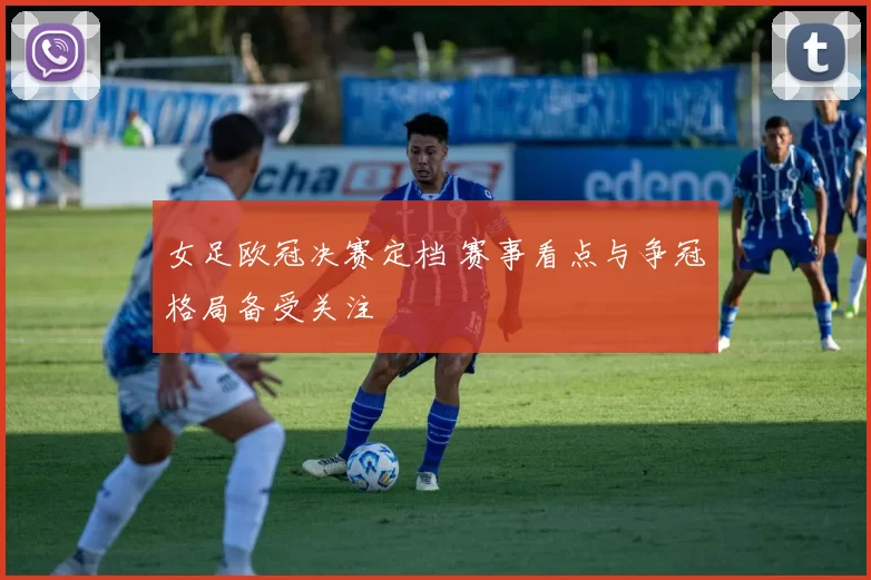女足欧冠决赛定档 赛事看点与争冠格局备受关注