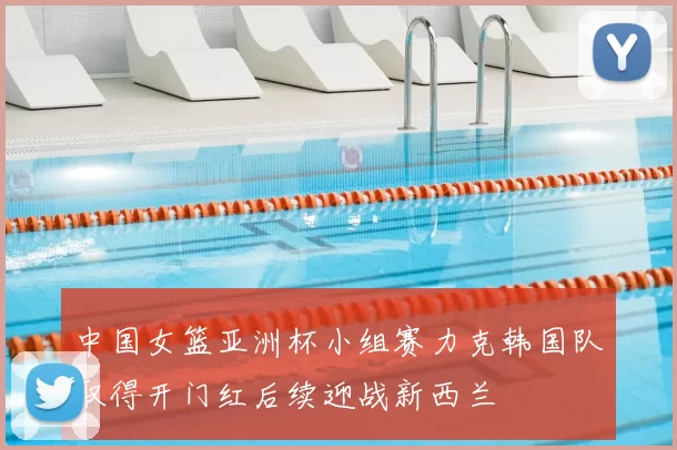 中国女篮亚洲杯小组赛力克韩国队取得开门红后续迎战新西兰