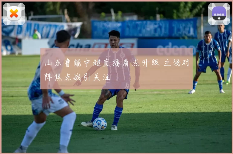山东鲁能中超直播看点升级 主场对阵焦点战引关注
