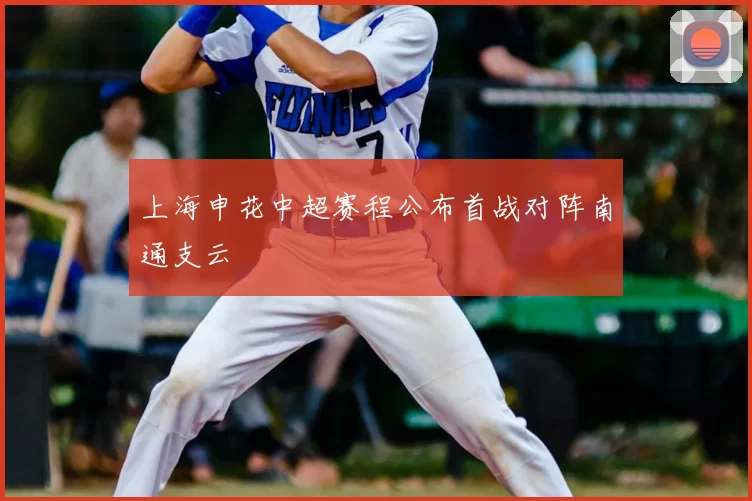 上海申花中超赛程公布首战对阵南通支云