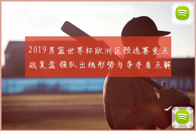 2019男篮世界杯欧洲区预选赛重点战复盘 强队出线形势与争夺看点解析