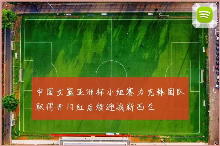 中国女篮亚洲杯小组赛力克韩国队取得开门红后续迎战新西兰