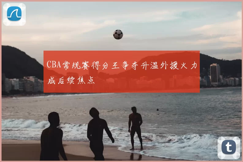 CBA常规赛得分王争夺升温外援火力成后续焦点