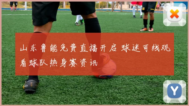 山东鲁能免费直播开启 球迷可线观看球队热身赛资讯