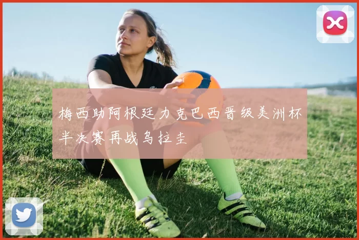 梅西助阿根廷力克巴西晋级美洲杯半决赛再战乌拉圭
