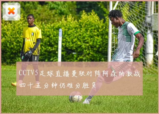 CCTV5足球直播曼联对阵阿森纳激战四十五分钟仍难分胜负