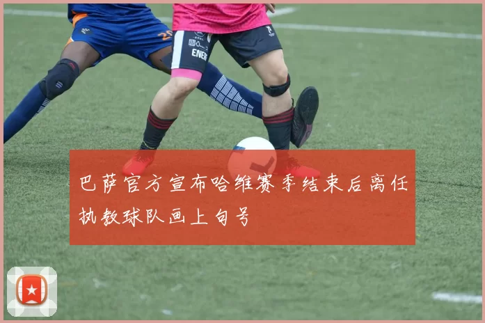 巴萨官方宣布哈维赛季结束后离任执教球队画上句号