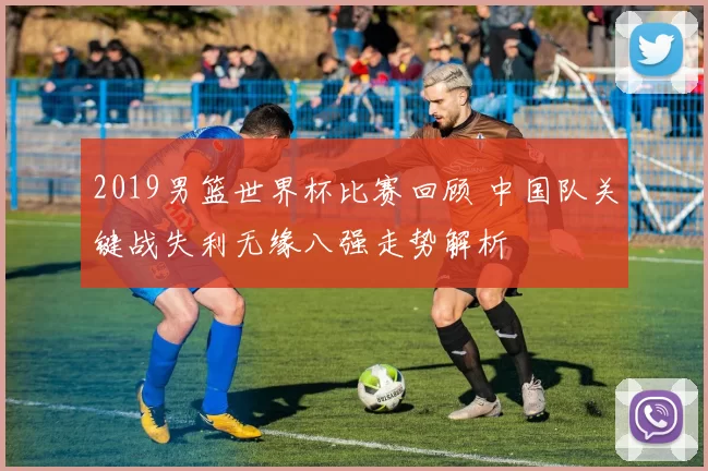 2019男篮世界杯比赛回顾 中国队关键战失利无缘八强走势解析