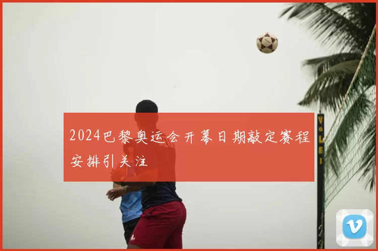 2024巴黎奥运会开幕日期敲定赛程安排引关注