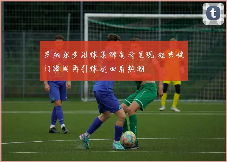 罗纳尔多进球集锦高清呈现 经典破门瞬间再引球迷回看热潮